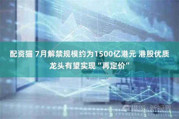 配资猫 7月解禁规模约为1500亿港元 港股优质龙头有望实现“再定价”