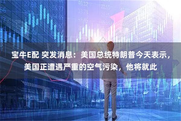 宝牛E配 突发消息：美国总统特朗普今天表示，美国正遭遇严重的空气污染，他将就此