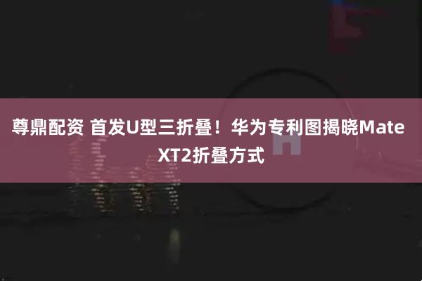 尊鼎配资 首发U型三折叠！华为专利图揭晓Mate XT2折叠方式