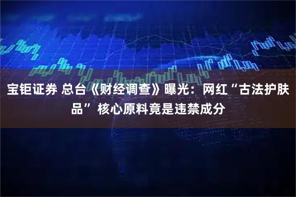 宝钜证券 总台《财经调查》曝光：网红“古法护肤品” 核心原料竟是违禁成分