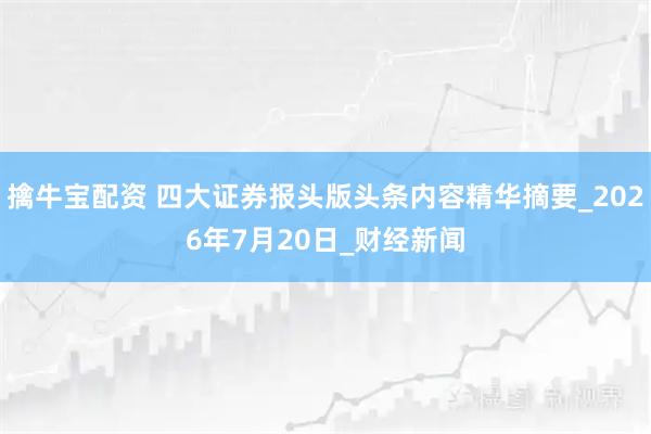 擒牛宝配资 四大证券报头版头条内容精华摘要_2026年7月20日_财经新闻