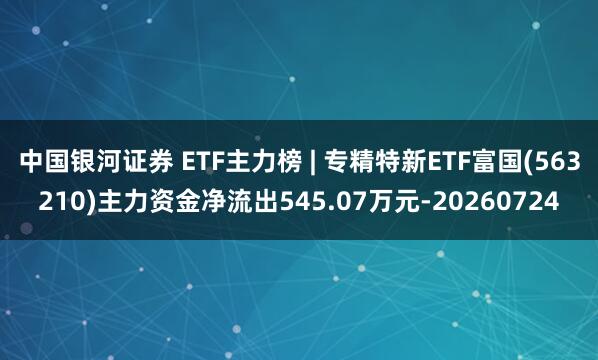 中国银河证券 ETF主力榜 | 专精特新ETF富国(563210)主力资金净流出545.07万元-20260724