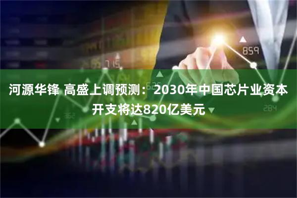 河源华锋 高盛上调预测：2030年中国芯片业资本开支将达820亿美元