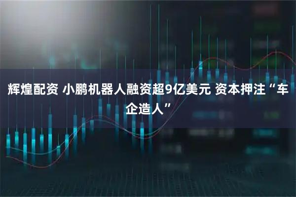 辉煌配资 小鹏机器人融资超9亿美元 资本押注“车企造人”
