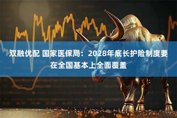 双融优配 国家医保局：2028年底长护险制度要在全国基本上全面覆盖
