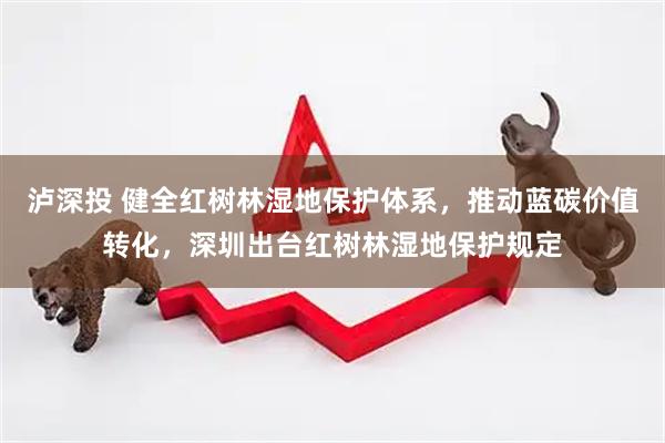 泸深投 健全红树林湿地保护体系，推动蓝碳价值转化，深圳出台红树林湿地保护规定