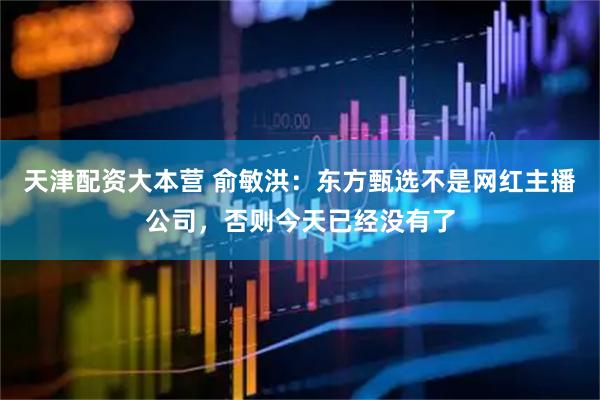 天津配资大本营 俞敏洪：东方甄选不是网红主播公司，否则今天已经没有了