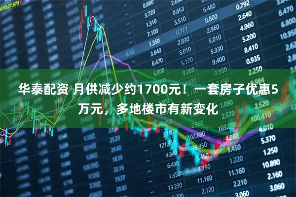 华泰配资 月供减少约1700元!一套房子优惠5万元,多地楼市有新变化